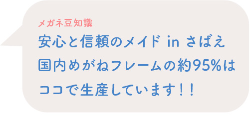 メガネ豆知識 安心と信頼のメイド in さばえ国内めがねフレームの約95%はココで生産しています！！