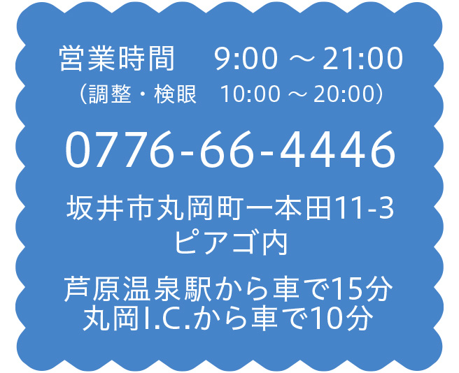 営業時間　 9:00～21:00（調整・検眼　10:00～20:00) 0776-66-4446 坂井市丸岡町一本田11-3ピアゴ内 芦原温泉駅から車で15分 丸岡I.C.から車で10分